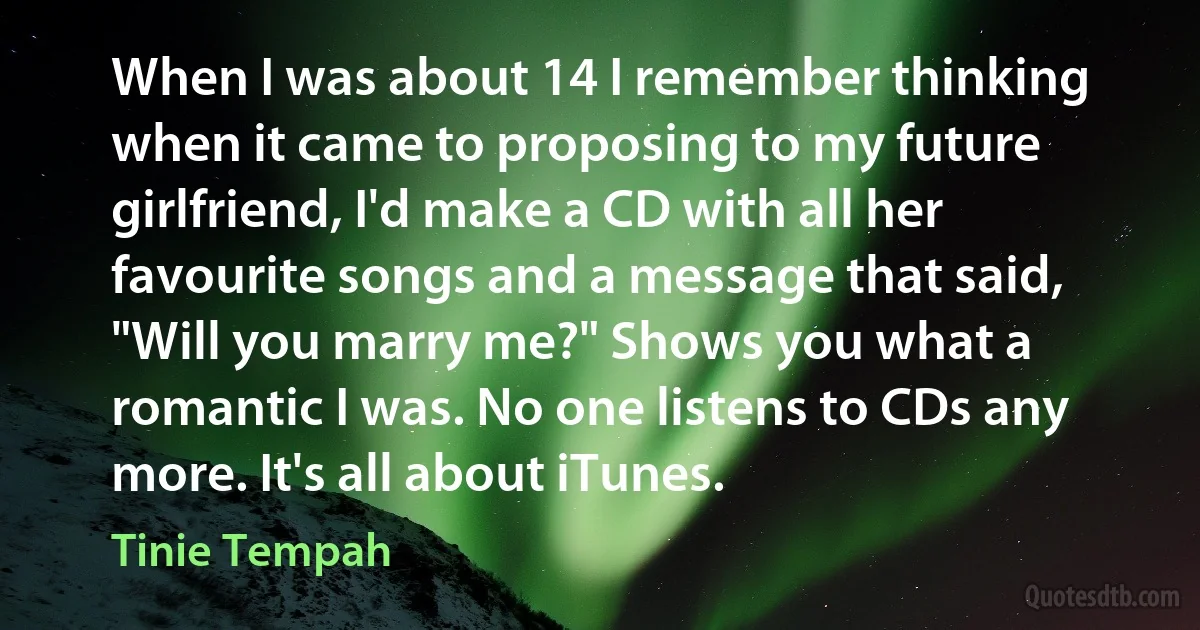 When I was about 14 I remember thinking when it came to proposing to my future girlfriend, I'd make a CD with all her favourite songs and a message that said, "Will you marry me?" Shows you what a romantic I was. No one listens to CDs any more. It's all about iTunes. (Tinie Tempah)