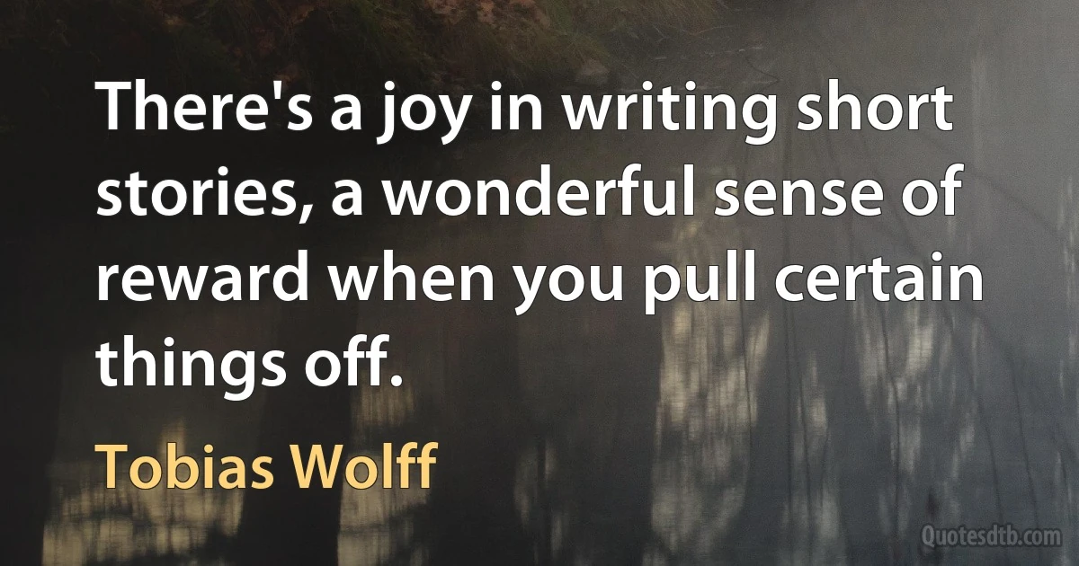 There's a joy in writing short stories, a wonderful sense of reward when you pull certain things off. (Tobias Wolff)