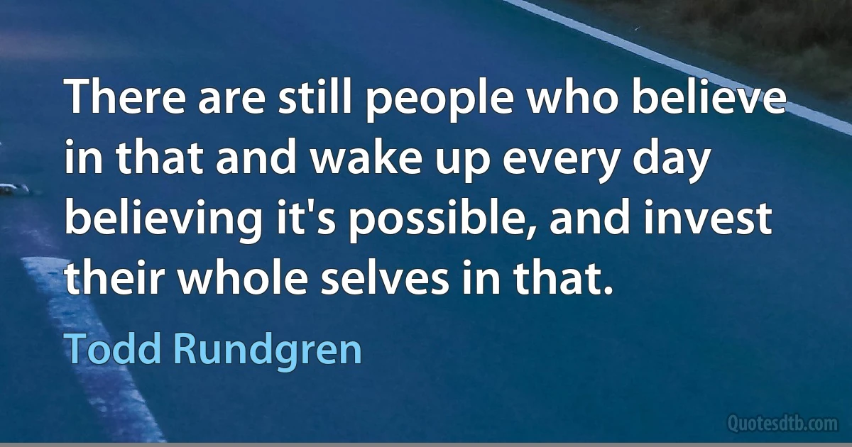 There are still people who believe in that and wake up every day believing it's possible, and invest their whole selves in that. (Todd Rundgren)