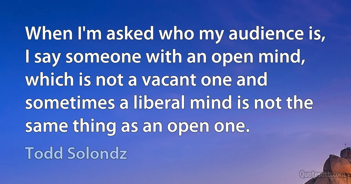 When I'm asked who my audience is, I say someone with an open mind, which is not a vacant one and sometimes a liberal mind is not the same thing as an open one. (Todd Solondz)