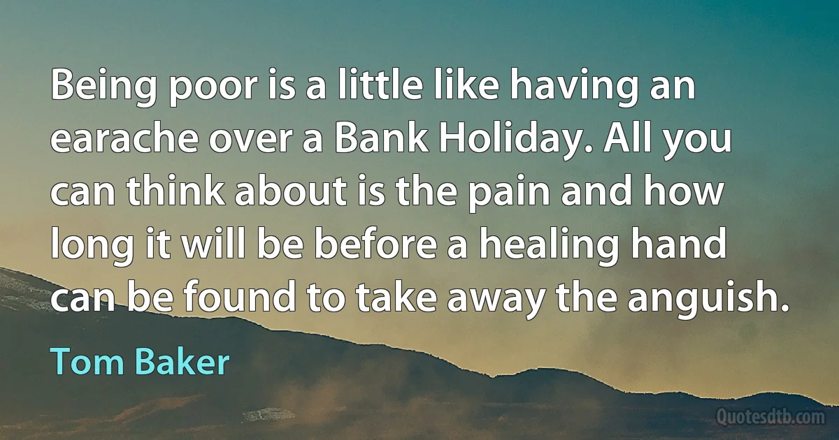 Being poor is a little like having an earache over a Bank Holiday. All you can think about is the pain and how long it will be before a healing hand can be found to take away the anguish. (Tom Baker)