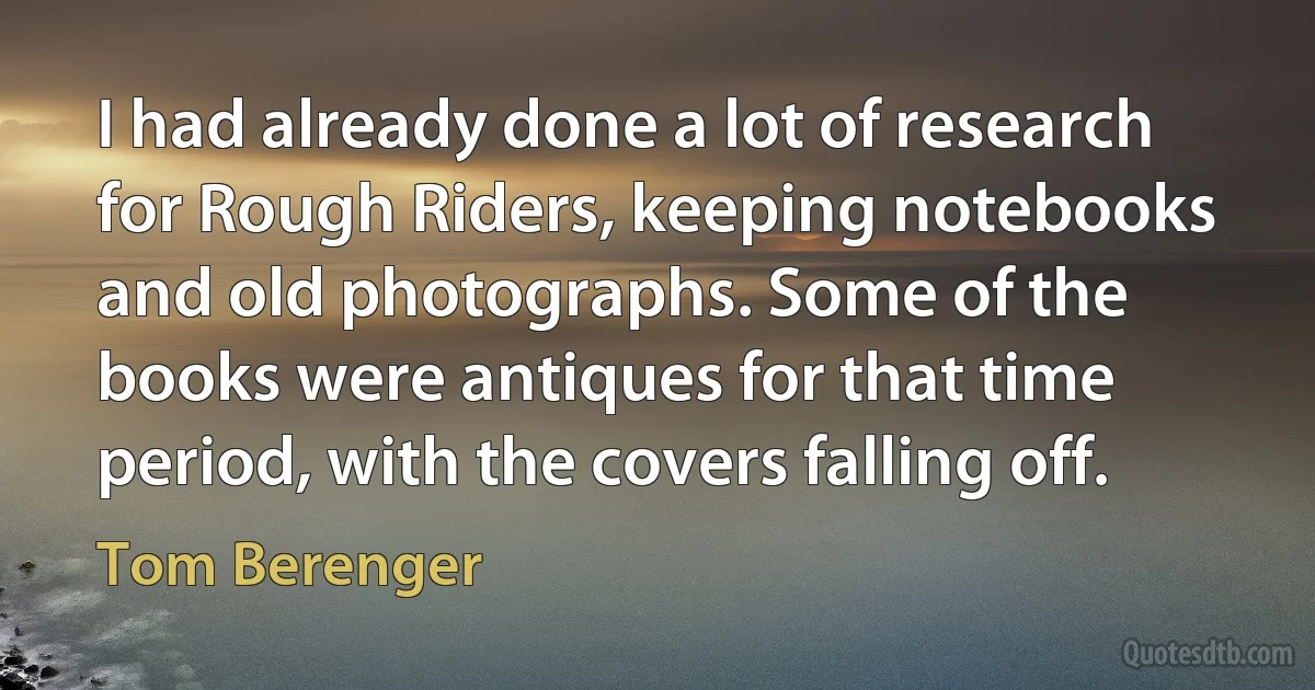 I had already done a lot of research for Rough Riders, keeping notebooks and old photographs. Some of the books were antiques for that time period, with the covers falling off. (Tom Berenger)