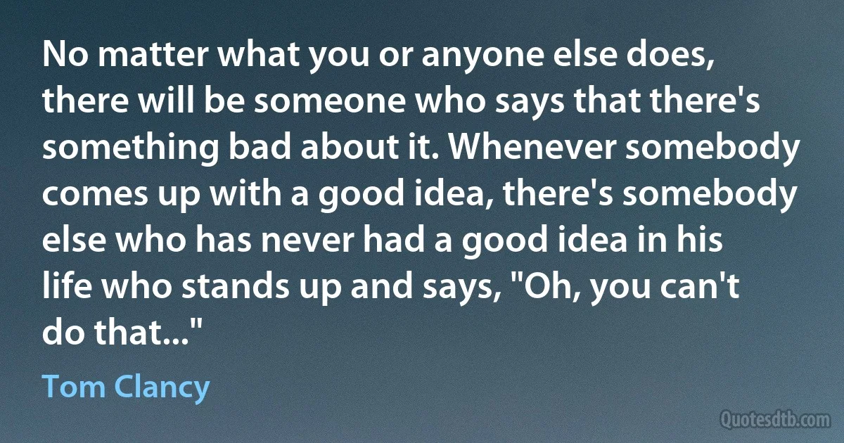 No matter what you or anyone else does, there will be someone who says that there's something bad about it. Whenever somebody comes up with a good idea, there's somebody else who has never had a good idea in his life who stands up and says, "Oh, you can't do that..." (Tom Clancy)