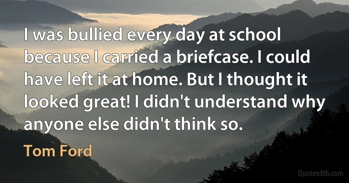 I was bullied every day at school because I carried a briefcase. I could have left it at home. But I thought it looked great! I didn't understand why anyone else didn't think so. (Tom Ford)