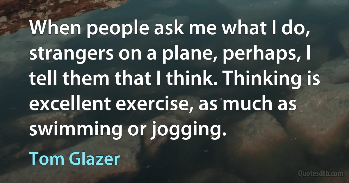 When people ask me what I do, strangers on a plane, perhaps, I tell them that I think. Thinking is excellent exercise, as much as swimming or jogging. (Tom Glazer)