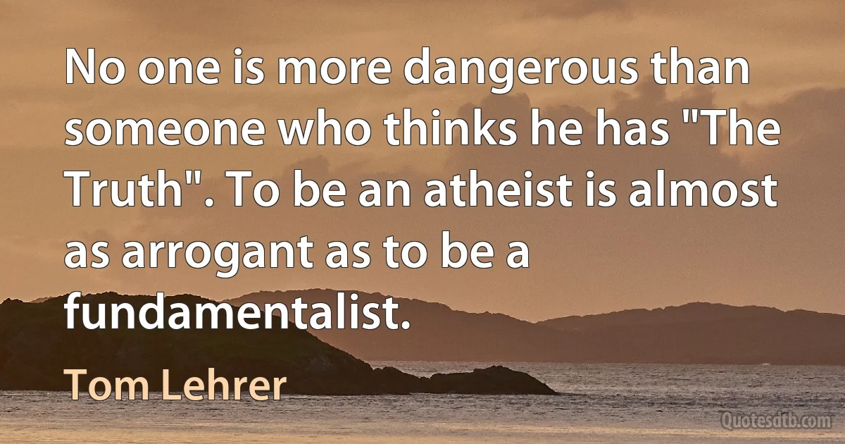 No one is more dangerous than someone who thinks he has "The Truth". To be an atheist is almost as arrogant as to be a fundamentalist. (Tom Lehrer)