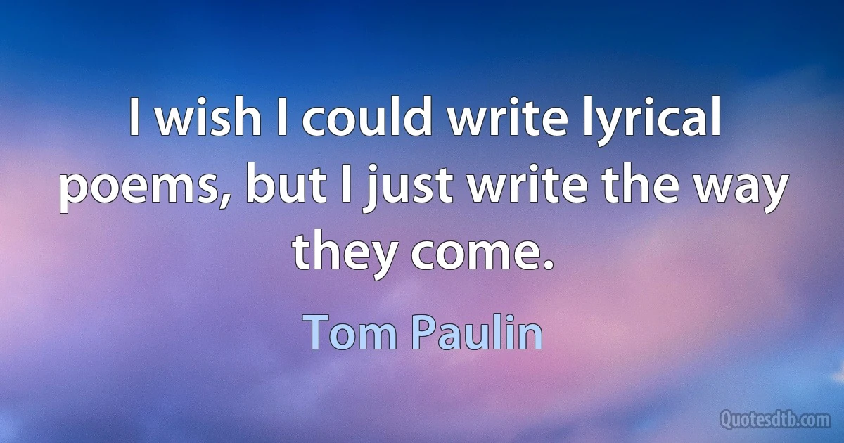 I wish I could write lyrical poems, but I just write the way they come. (Tom Paulin)