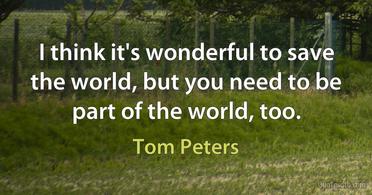 I think it's wonderful to save the world, but you need to be part of the world, too. (Tom Peters)