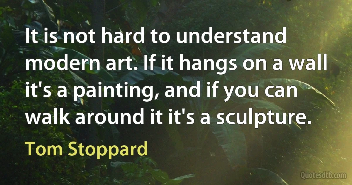 It is not hard to understand modern art. If it hangs on a wall it's a painting, and if you can walk around it it's a sculpture. (Tom Stoppard)