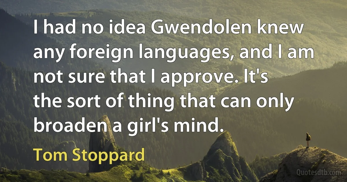 I had no idea Gwendolen knew any foreign languages, and I am not sure that I approve. It's the sort of thing that can only broaden a girl's mind. (Tom Stoppard)