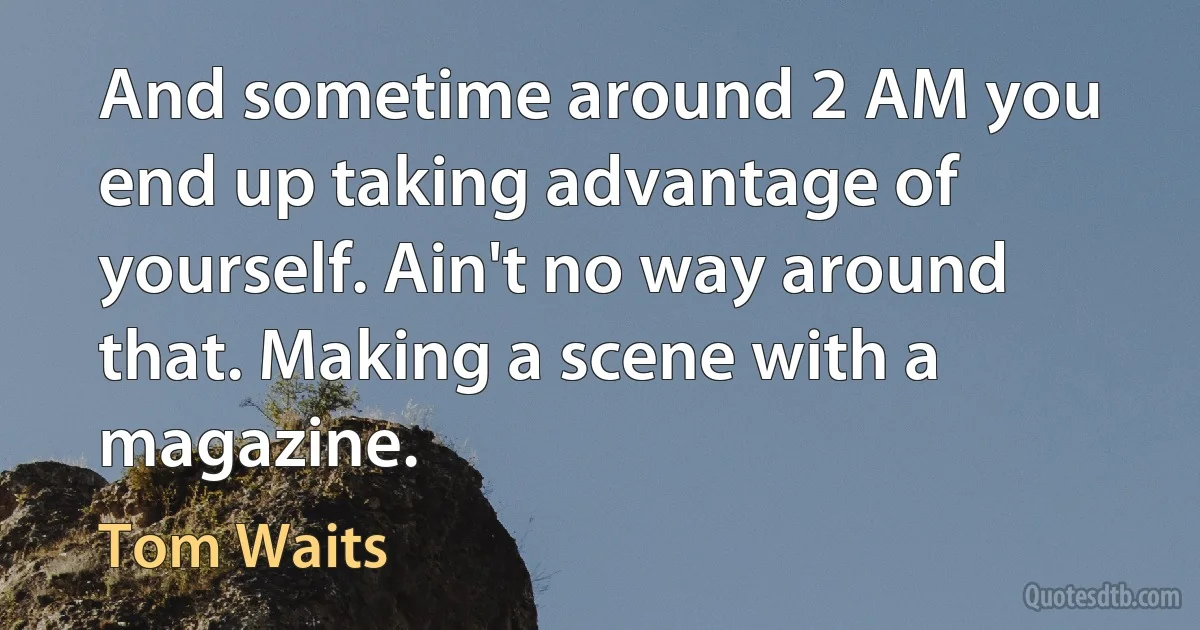 And sometime around 2 AM you end up taking advantage of yourself. Ain't no way around that. Making a scene with a magazine. (Tom Waits)