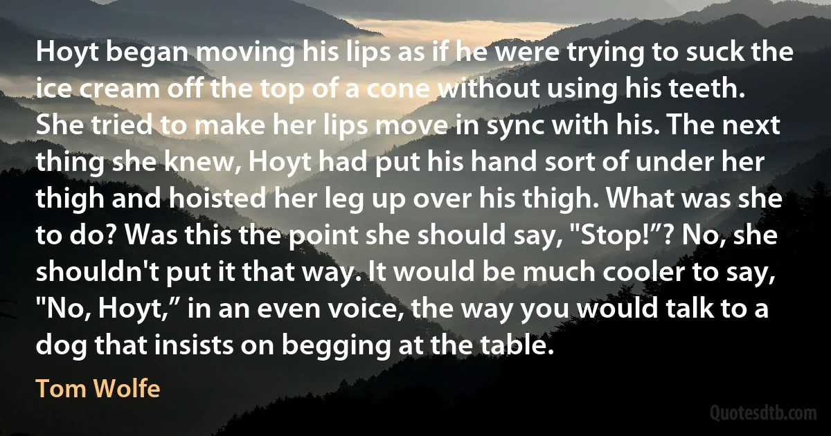 Hoyt began moving his lips as if he were trying to suck the ice cream off the top of a cone without using his teeth. She tried to make her lips move in sync with his. The next thing she knew, Hoyt had put his hand sort of under her thigh and hoisted her leg up over his thigh. What was she to do? Was this the point she should say, "Stop!”? No, she shouldn't put it that way. It would be much cooler to say, "No, Hoyt,” in an even voice, the way you would talk to a dog that insists on begging at the table. (Tom Wolfe)