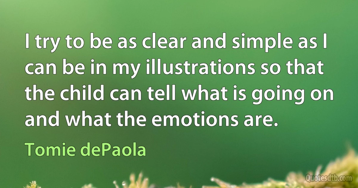 I try to be as clear and simple as I can be in my illustrations so that the child can tell what is going on and what the emotions are. (Tomie dePaola)