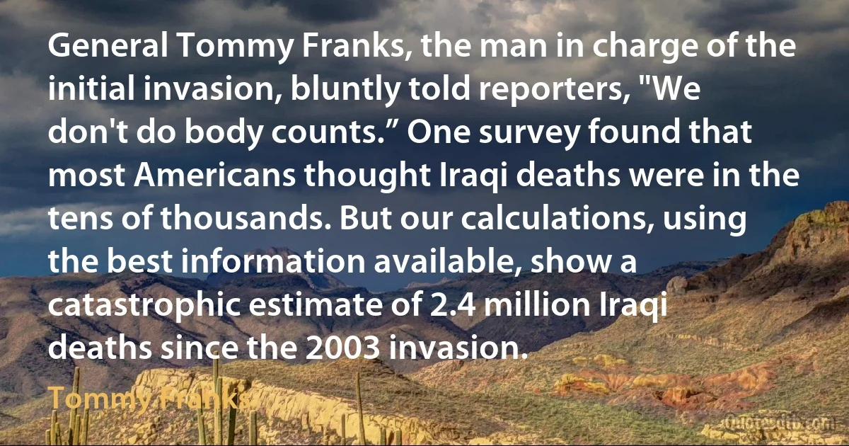 General Tommy Franks, the man in charge of the initial invasion, bluntly told reporters, "We don't do body counts.” One survey found that most Americans thought Iraqi deaths were in the tens of thousands. But our calculations, using the best information available, show a catastrophic estimate of 2.4 million Iraqi deaths since the 2003 invasion. (Tommy Franks)