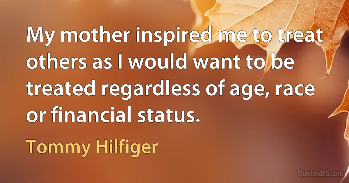 My mother inspired me to treat others as I would want to be treated regardless of age, race or financial status. (Tommy Hilfiger)