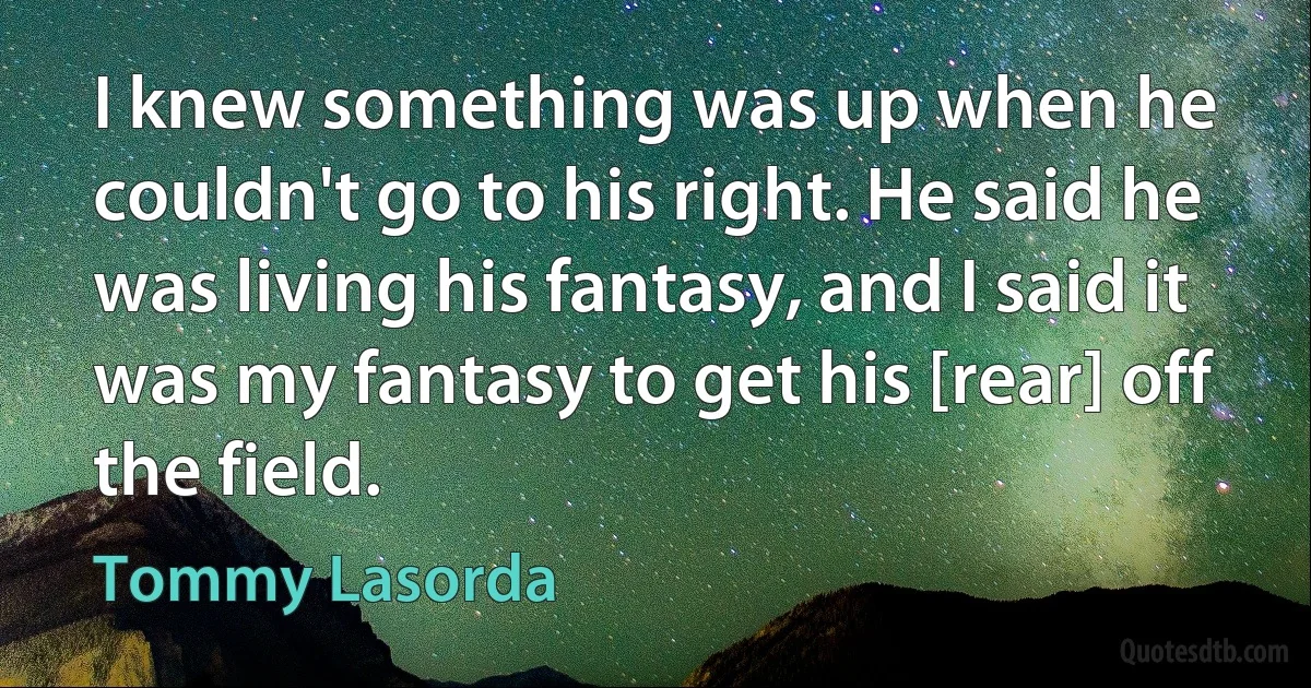 I knew something was up when he couldn't go to his right. He said he was living his fantasy, and I said it was my fantasy to get his [rear] off the field. (Tommy Lasorda)