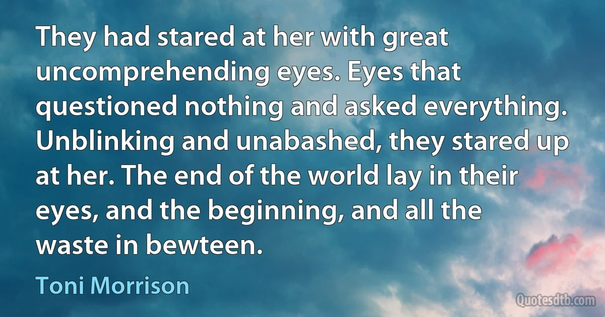 They had stared at her with great uncomprehending eyes. Eyes that questioned nothing and asked everything. Unblinking and unabashed, they stared up at her. The end of the world lay in their eyes, and the beginning, and all the waste in bewteen. (Toni Morrison)