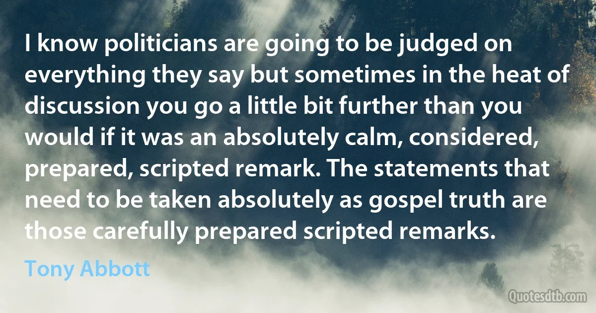 I know politicians are going to be judged on everything they say but sometimes in the heat of discussion you go a little bit further than you would if it was an absolutely calm, considered, prepared, scripted remark. The statements that need to be taken absolutely as gospel truth are those carefully prepared scripted remarks. (Tony Abbott)