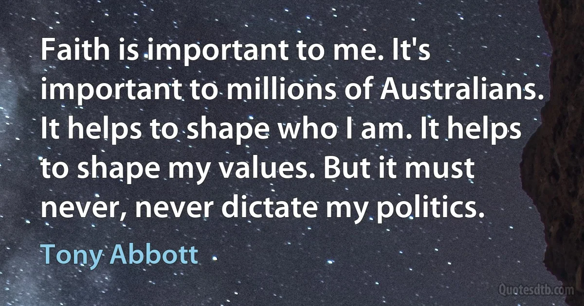 Faith is important to me. It's important to millions of Australians. It helps to shape who I am. It helps to shape my values. But it must never, never dictate my politics. (Tony Abbott)