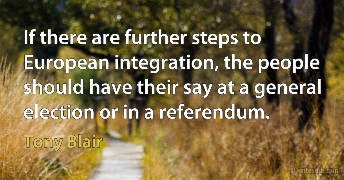 If there are further steps to European integration, the people should have their say at a general election or in a referendum. (Tony Blair)