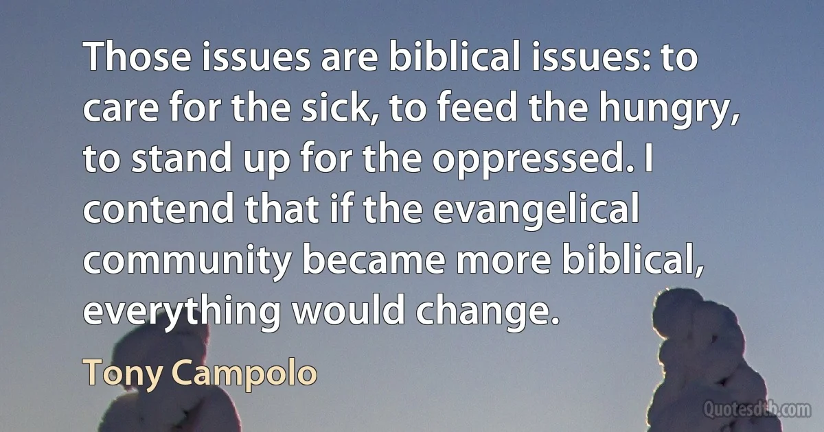 Those issues are biblical issues: to care for the sick, to feed the hungry, to stand up for the oppressed. I contend that if the evangelical community became more biblical, everything would change. (Tony Campolo)