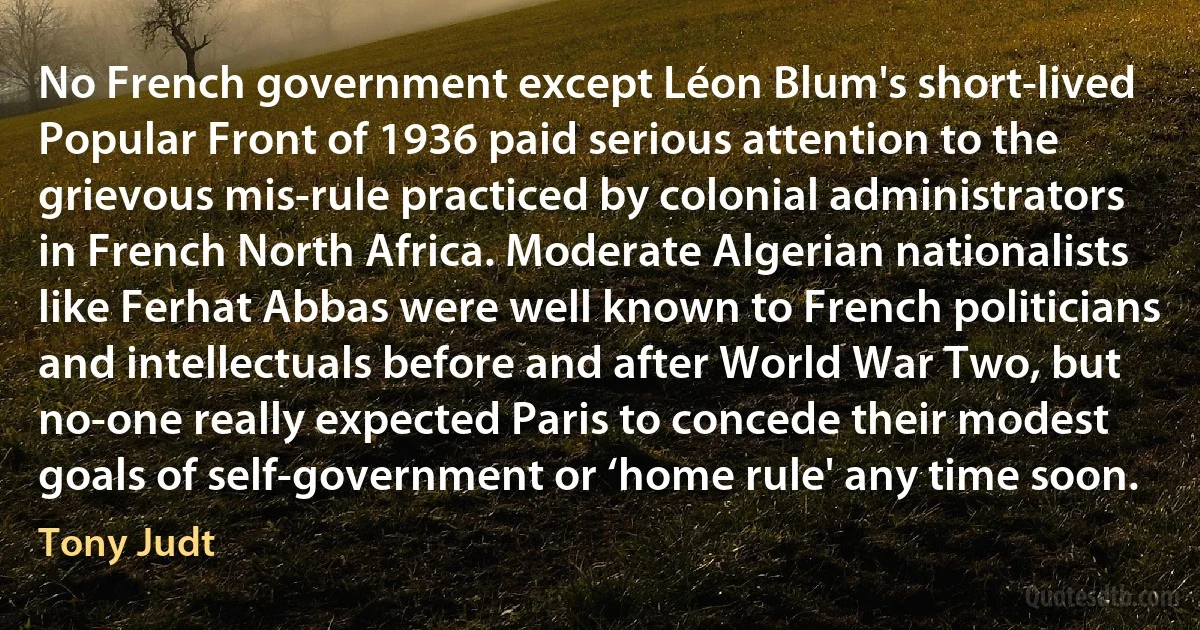 No French government except Léon Blum's short-lived Popular Front of 1936 paid serious attention to the grievous mis-rule practiced by colonial administrators in French North Africa. Moderate Algerian nationalists like Ferhat Abbas were well known to French politicians and intellectuals before and after World War Two, but no-one really expected Paris to concede their modest goals of self-government or ‘home rule' any time soon. (Tony Judt)