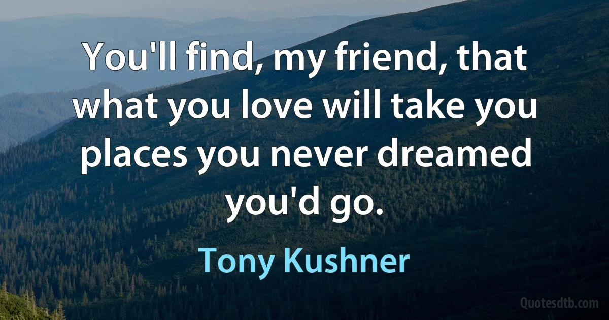 You'll find, my friend, that what you love will take you places you never dreamed you'd go. (Tony Kushner)