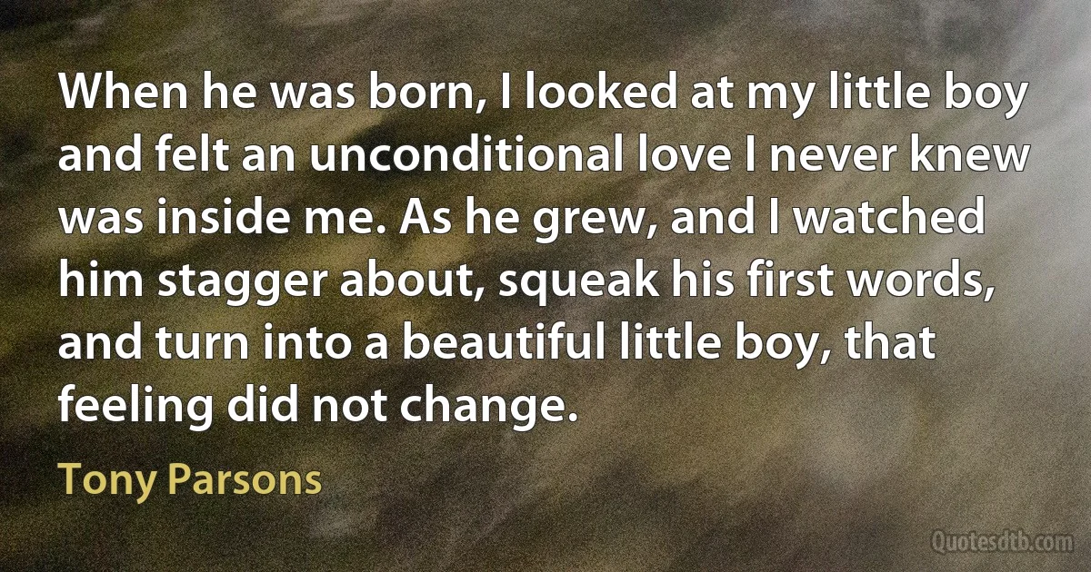 When he was born, I looked at my little boy and felt an unconditional love I never knew was inside me. As he grew, and I watched him stagger about, squeak his first words, and turn into a beautiful little boy, that feeling did not change. (Tony Parsons)