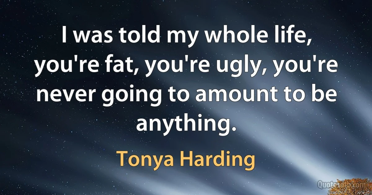 I was told my whole life, you're fat, you're ugly, you're never going to amount to be anything. (Tonya Harding)