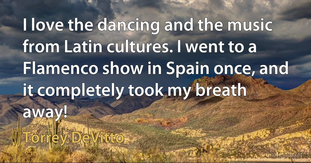 I love the dancing and the music from Latin cultures. I went to a Flamenco show in Spain once, and it completely took my breath away! (Torrey DeVitto)