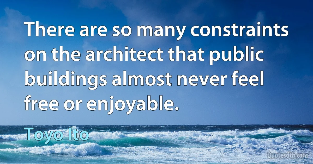 There are so many constraints on the architect that public buildings almost never feel free or enjoyable. (Toyo Ito)