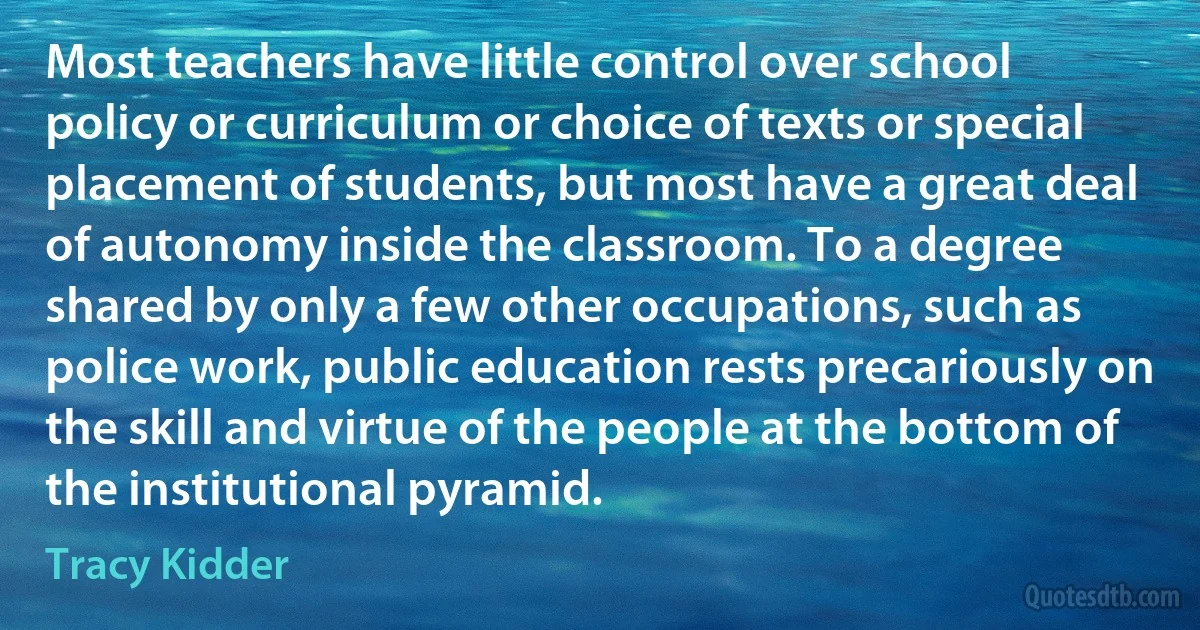 Most teachers have little control over school policy or curriculum or choice of texts or special placement of students, but most have a great deal of autonomy inside the classroom. To a degree shared by only a few other occupations, such as police work, public education rests precariously on the skill and virtue of the people at the bottom of the institutional pyramid. (Tracy Kidder)