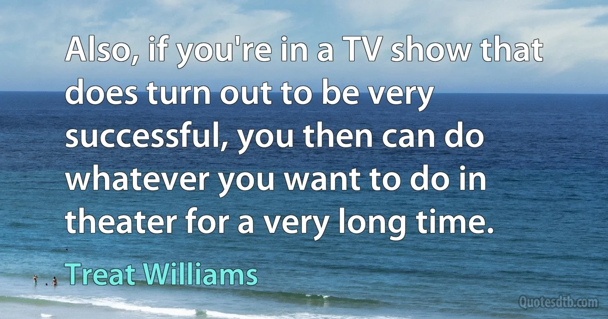 Also, if you're in a TV show that does turn out to be very successful, you then can do whatever you want to do in theater for a very long time. (Treat Williams)