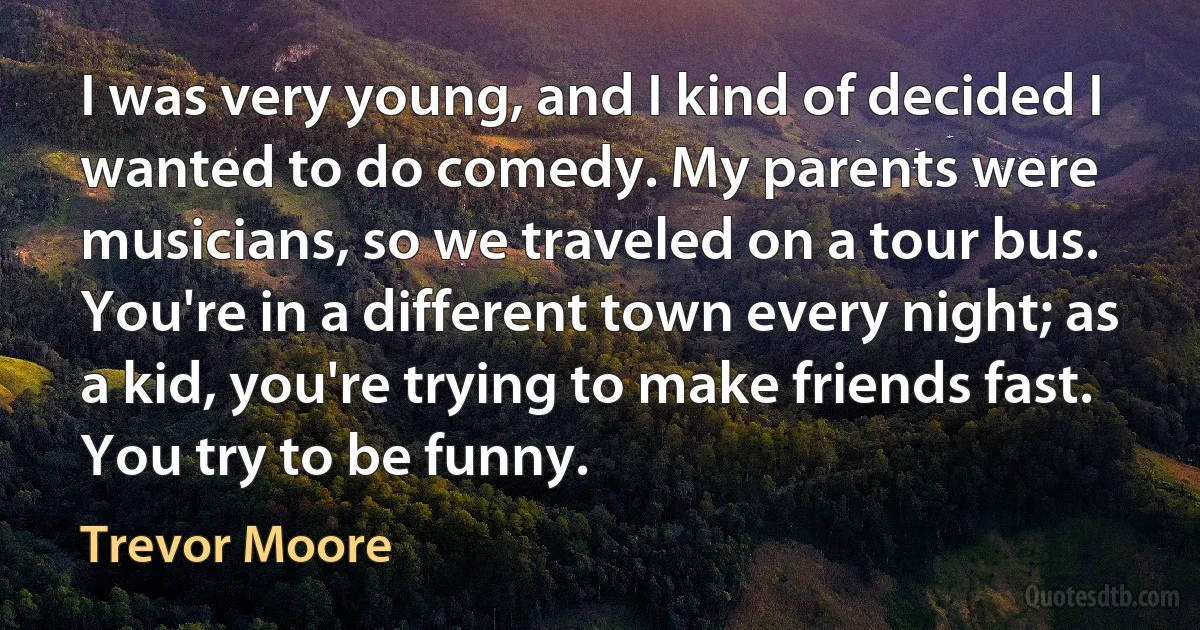 I was very young, and I kind of decided I wanted to do comedy. My parents were musicians, so we traveled on a tour bus. You're in a different town every night; as a kid, you're trying to make friends fast. You try to be funny. (Trevor Moore)