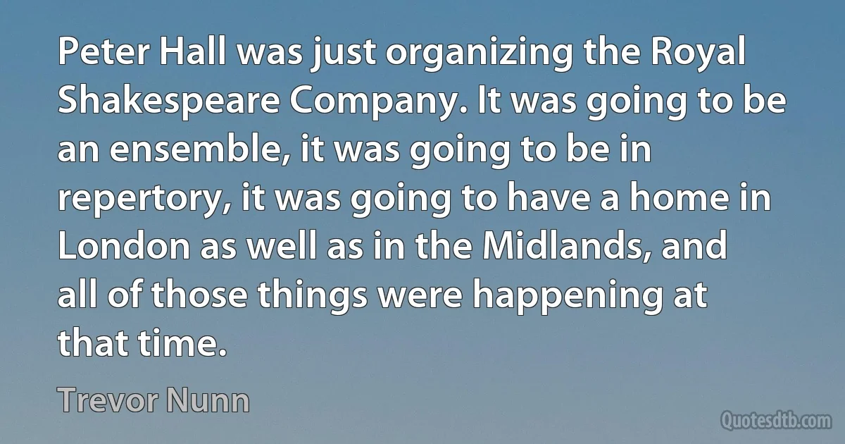 Peter Hall was just organizing the Royal Shakespeare Company. It was going to be an ensemble, it was going to be in repertory, it was going to have a home in London as well as in the Midlands, and all of those things were happening at that time. (Trevor Nunn)