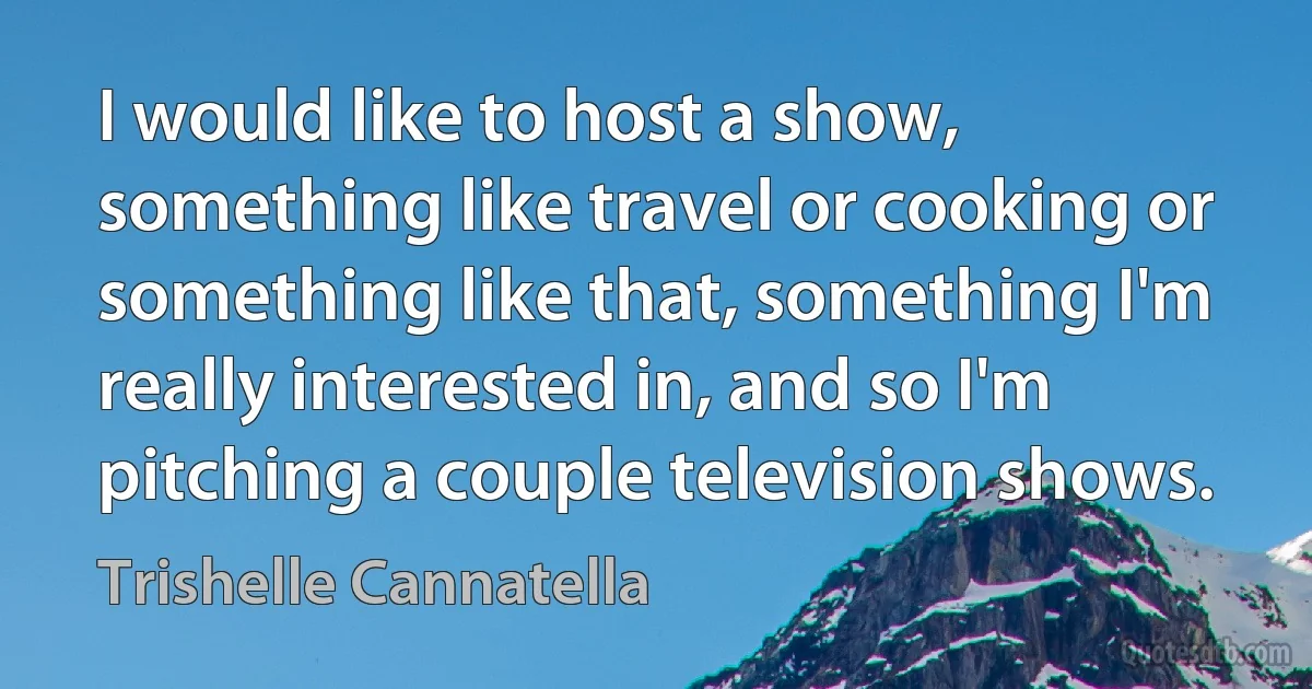 I would like to host a show, something like travel or cooking or something like that, something I'm really interested in, and so I'm pitching a couple television shows. (Trishelle Cannatella)