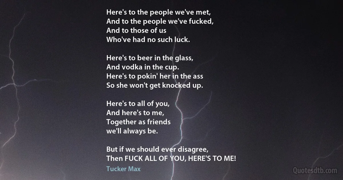 Here's to the people we've met,
And to the people we've fucked,
And to those of us
Who've had no such luck.

Here's to beer in the glass,
And vodka in the cup.
Here's to pokin' her in the ass
So she won't get knocked up.

Here's to all of you,
And here's to me,
Together as friends
we'll always be.

But if we should ever disagree,
Then FUCK ALL OF YOU, HERE'S TO ME! (Tucker Max)