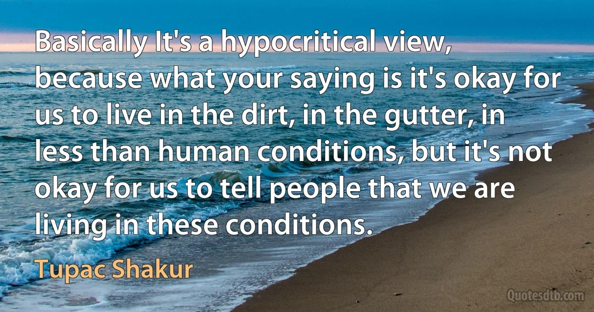 Basically It's a hypocritical view, because what your saying is it's okay for us to live in the dirt, in the gutter, in less than human conditions, but it's not okay for us to tell people that we are living in these conditions. (Tupac Shakur)