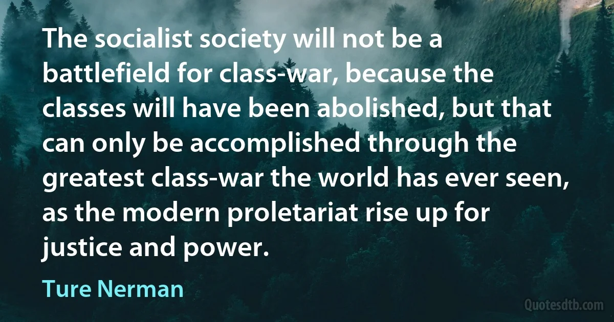 The socialist society will not be a battlefield for class-war, because the classes will have been abolished, but that can only be accomplished through the greatest class-war the world has ever seen, as the modern proletariat rise up for justice and power. (Ture Nerman)