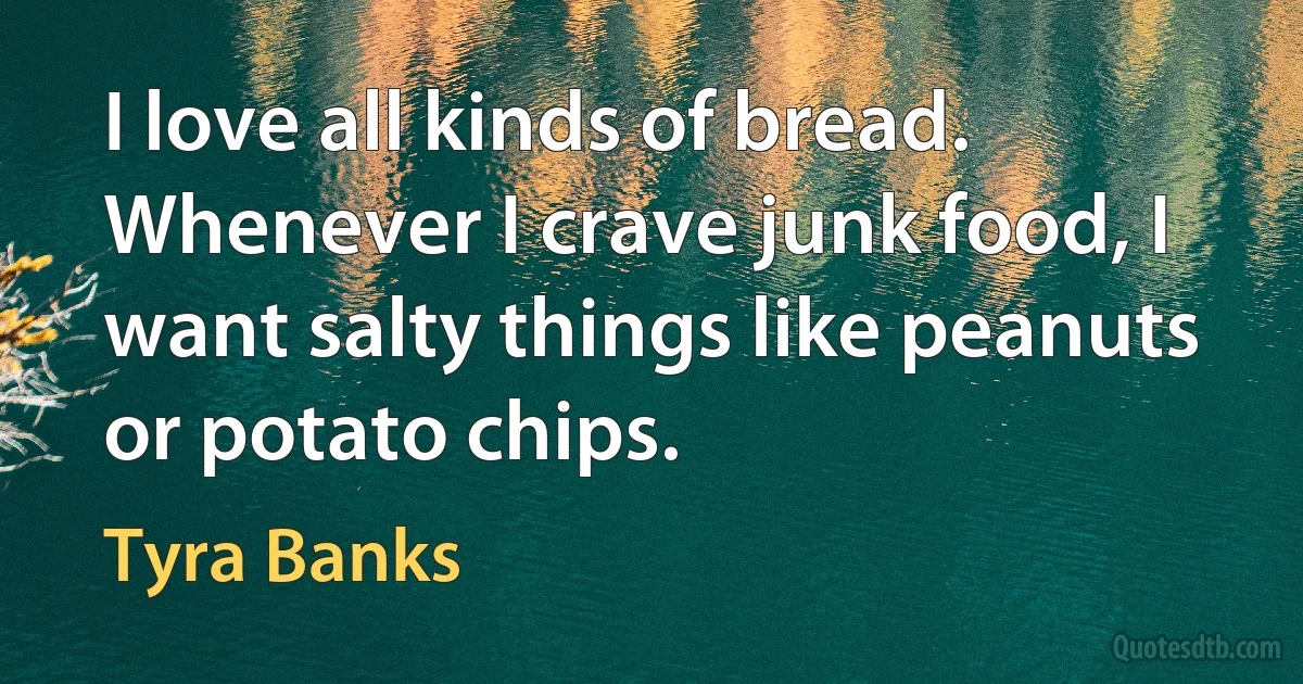 I love all kinds of bread. Whenever I crave junk food, I want salty things like peanuts or potato chips. (Tyra Banks)