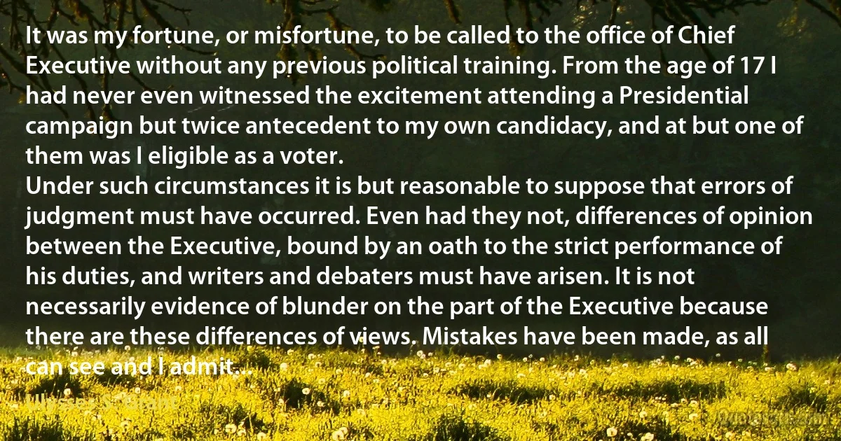 It was my fortune, or misfortune, to be called to the office of Chief Executive without any previous political training. From the age of 17 I had never even witnessed the excitement attending a Presidential campaign but twice antecedent to my own candidacy, and at but one of them was I eligible as a voter.
Under such circumstances it is but reasonable to suppose that errors of judgment must have occurred. Even had they not, differences of opinion between the Executive, bound by an oath to the strict performance of his duties, and writers and debaters must have arisen. It is not necessarily evidence of blunder on the part of the Executive because there are these differences of views. Mistakes have been made, as all can see and I admit... (Ulysses S. Grant)