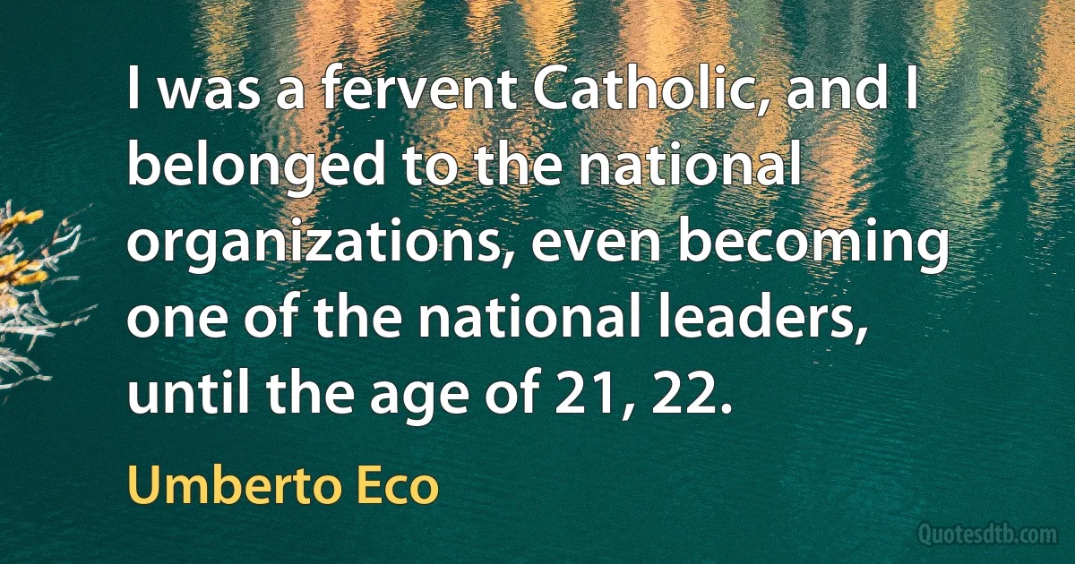 I was a fervent Catholic, and I belonged to the national organizations, even becoming one of the national leaders, until the age of 21, 22. (Umberto Eco)