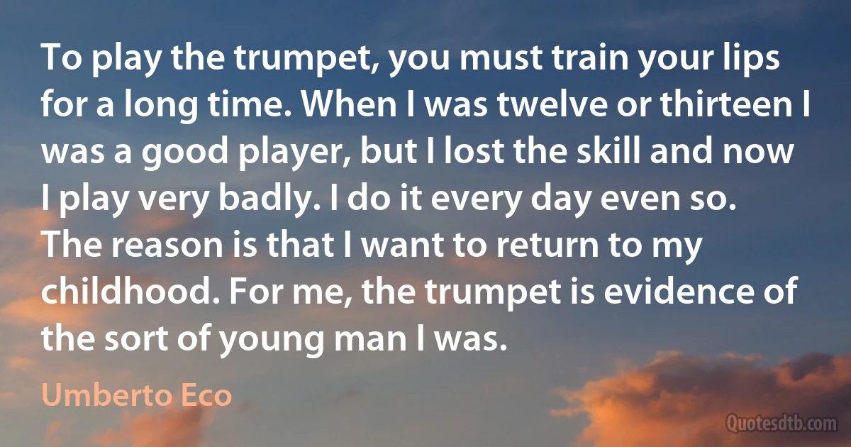 To play the trumpet, you must train your lips for a long time. When I was twelve or thirteen I was a good player, but I lost the skill and now I play very badly. I do it every day even so. The reason is that I want to return to my childhood. For me, the trumpet is evidence of the sort of young man I was. (Umberto Eco)