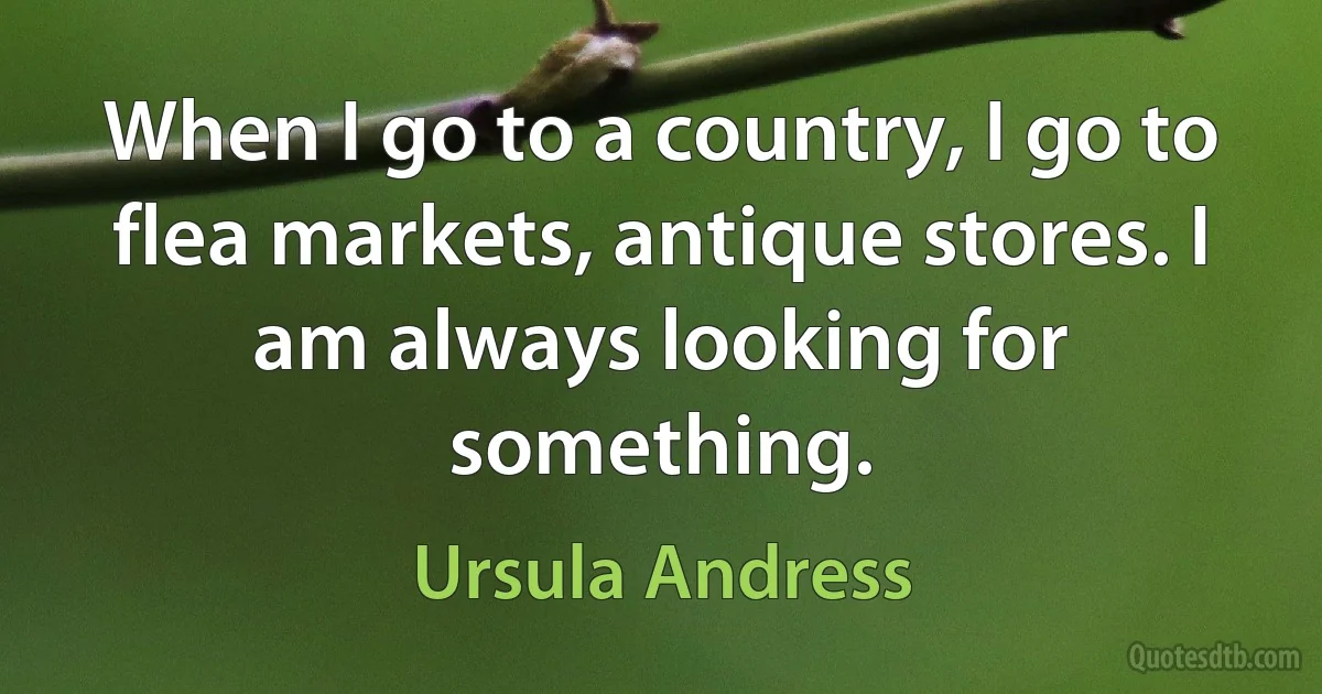 When I go to a country, I go to flea markets, antique stores. I am always looking for something. (Ursula Andress)