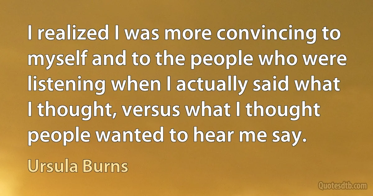 I realized I was more convincing to myself and to the people who were listening when I actually said what I thought, versus what I thought people wanted to hear me say. (Ursula Burns)