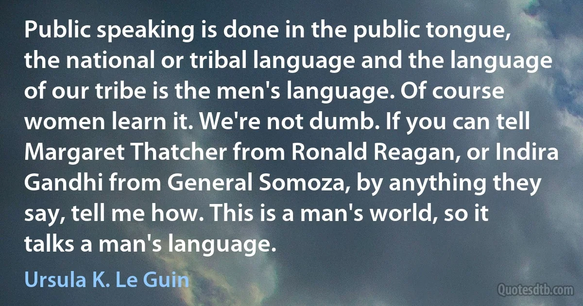 Public speaking is done in the public tongue, the national or tribal language and the language of our tribe is the men's language. Of course women learn it. We're not dumb. If you can tell Margaret Thatcher from Ronald Reagan, or Indira Gandhi from General Somoza, by anything they say, tell me how. This is a man's world, so it talks a man's language. (Ursula K. Le Guin)