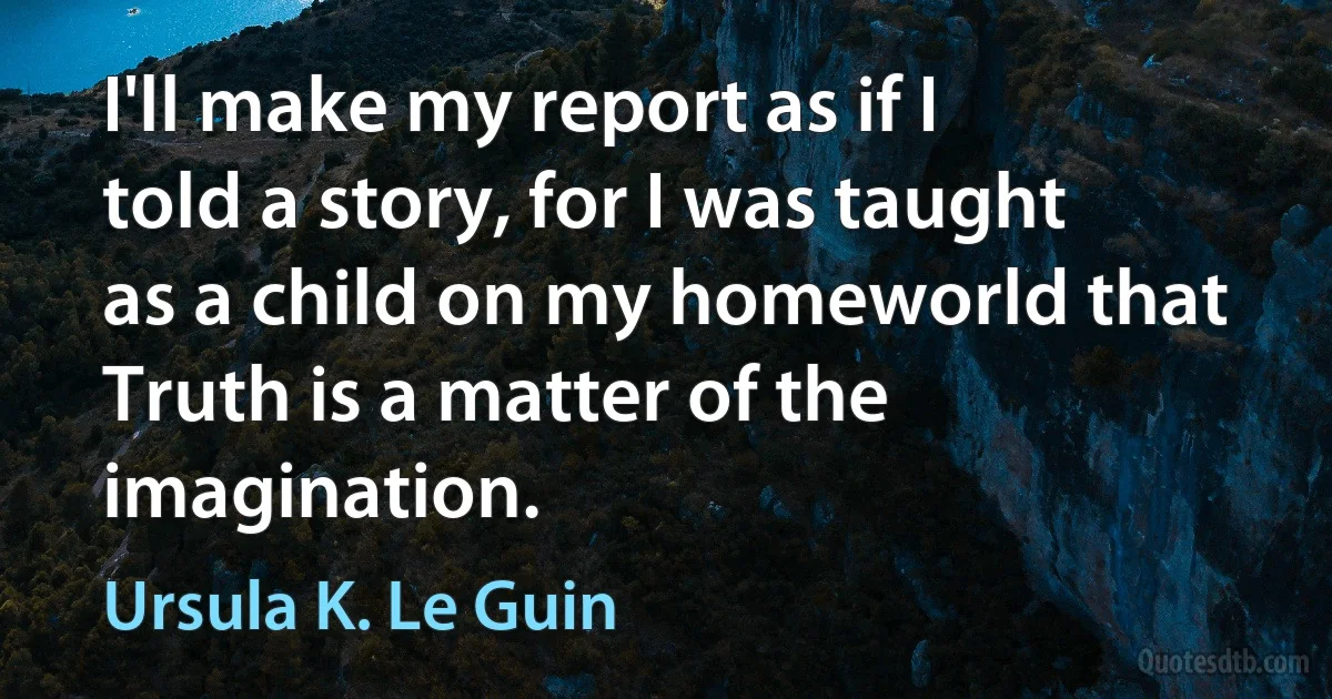 I'll make my report as if I told a story, for I was taught as a child on my homeworld that Truth is a matter of the imagination. (Ursula K. Le Guin)