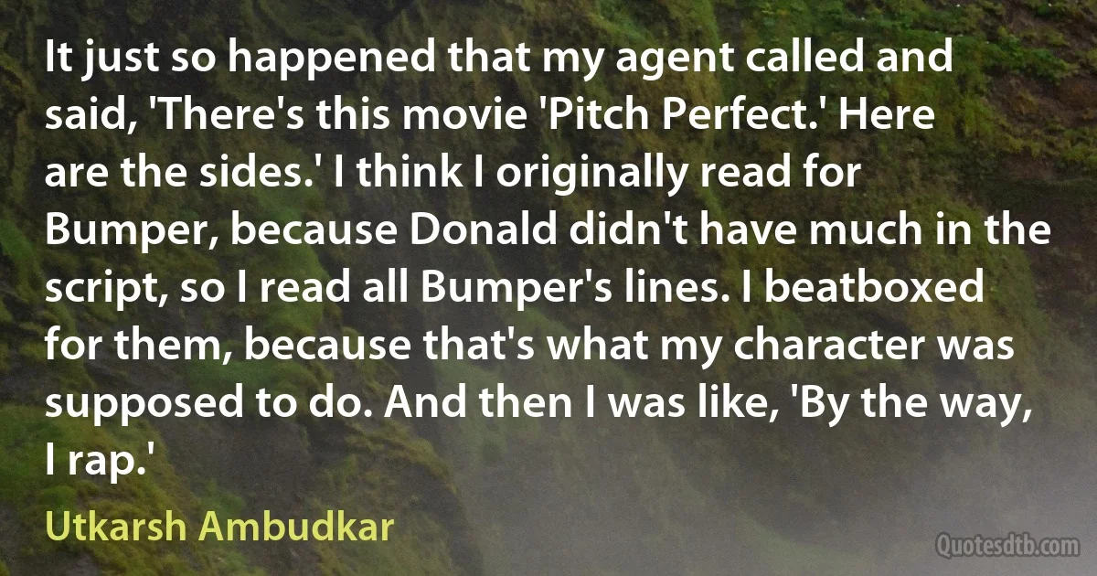 It just so happened that my agent called and said, 'There's this movie 'Pitch Perfect.' Here are the sides.' I think I originally read for Bumper, because Donald didn't have much in the script, so I read all Bumper's lines. I beatboxed for them, because that's what my character was supposed to do. And then I was like, 'By the way, I rap.' (Utkarsh Ambudkar)