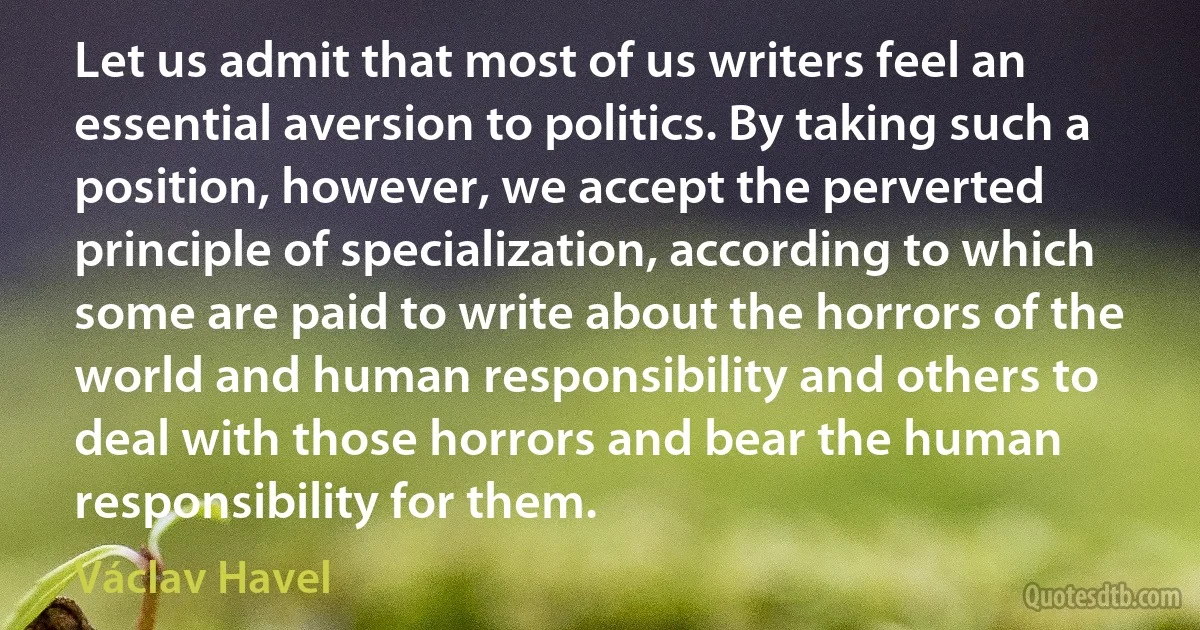 Let us admit that most of us writers feel an essential aversion to politics. By taking such a position, however, we accept the perverted principle of specialization, according to which some are paid to write about the horrors of the world and human responsibility and others to deal with those horrors and bear the human responsibility for them. (Václav Havel)