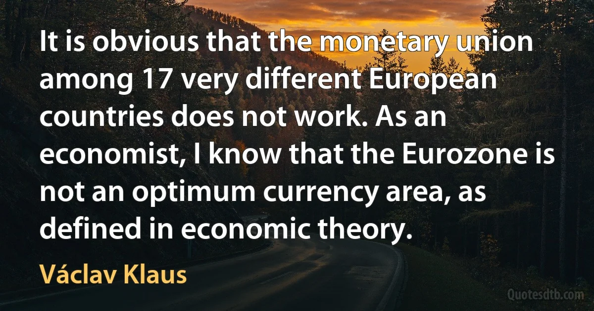 It is obvious that the monetary union among 17 very different European countries does not work. As an economist, I know that the Eurozone is not an optimum currency area, as defined in economic theory. (Václav Klaus)